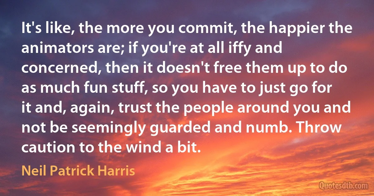 It's like, the more you commit, the happier the animators are; if you're at all iffy and concerned, then it doesn't free them up to do as much fun stuff, so you have to just go for it and, again, trust the people around you and not be seemingly guarded and numb. Throw caution to the wind a bit. (Neil Patrick Harris)