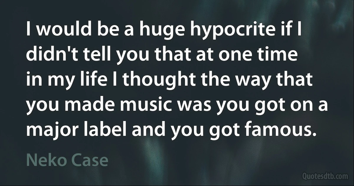 I would be a huge hypocrite if I didn't tell you that at one time in my life I thought the way that you made music was you got on a major label and you got famous. (Neko Case)