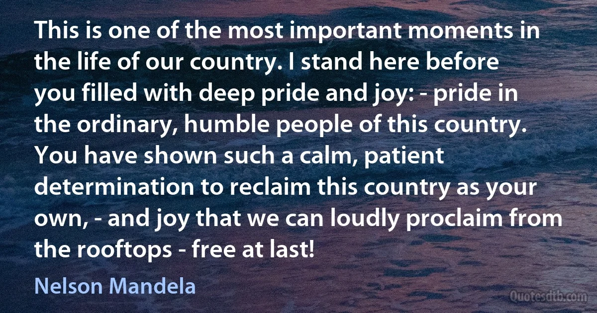 This is one of the most important moments in the life of our country. I stand here before you filled with deep pride and joy: - pride in the ordinary, humble people of this country. You have shown such a calm, patient determination to reclaim this country as your own, - and joy that we can loudly proclaim from the rooftops - free at last! (Nelson Mandela)