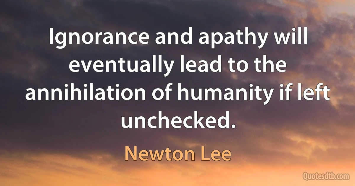 Ignorance and apathy will eventually lead to the annihilation of humanity if left unchecked. (Newton Lee)