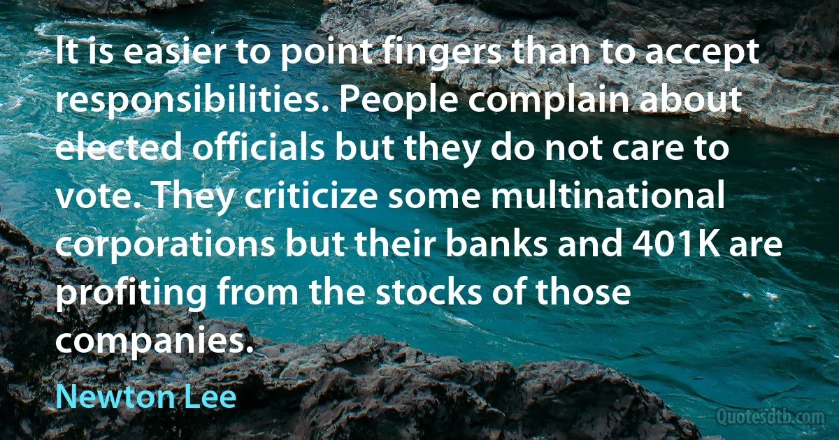 It is easier to point fingers than to accept responsibilities. People complain about elected officials but they do not care to vote. They criticize some multinational corporations but their banks and 401K are profiting from the stocks of those companies. (Newton Lee)