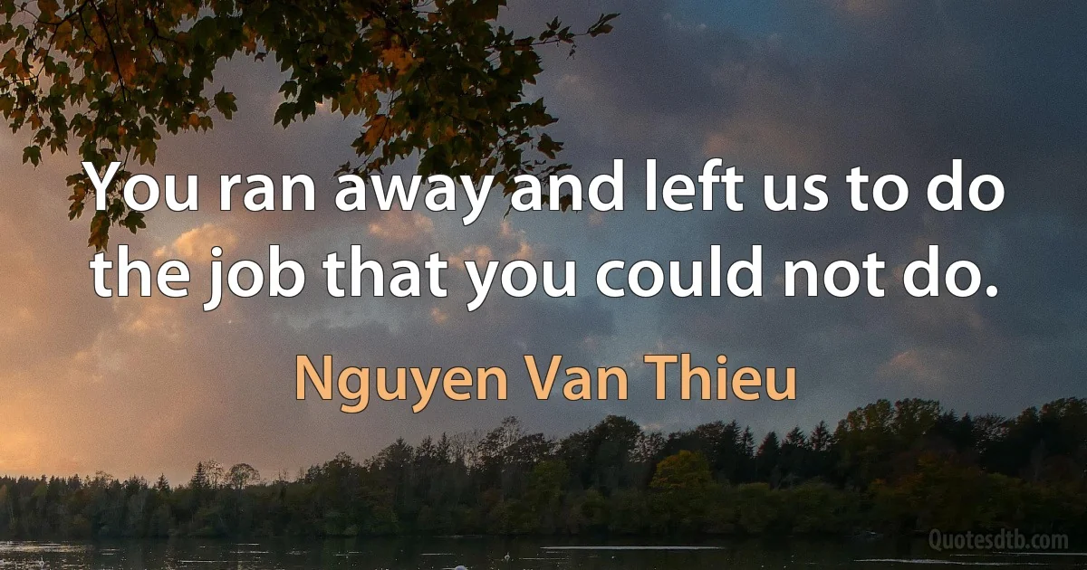 You ran away and left us to do the job that you could not do. (Nguyen Van Thieu)