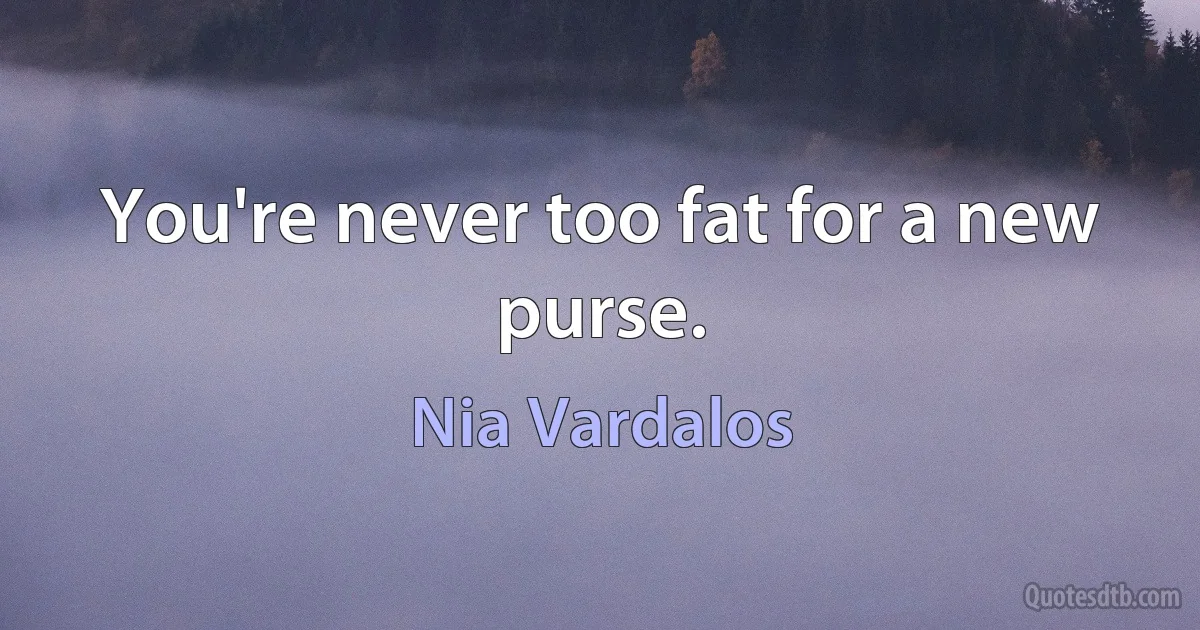 You're never too fat for a new purse. (Nia Vardalos)