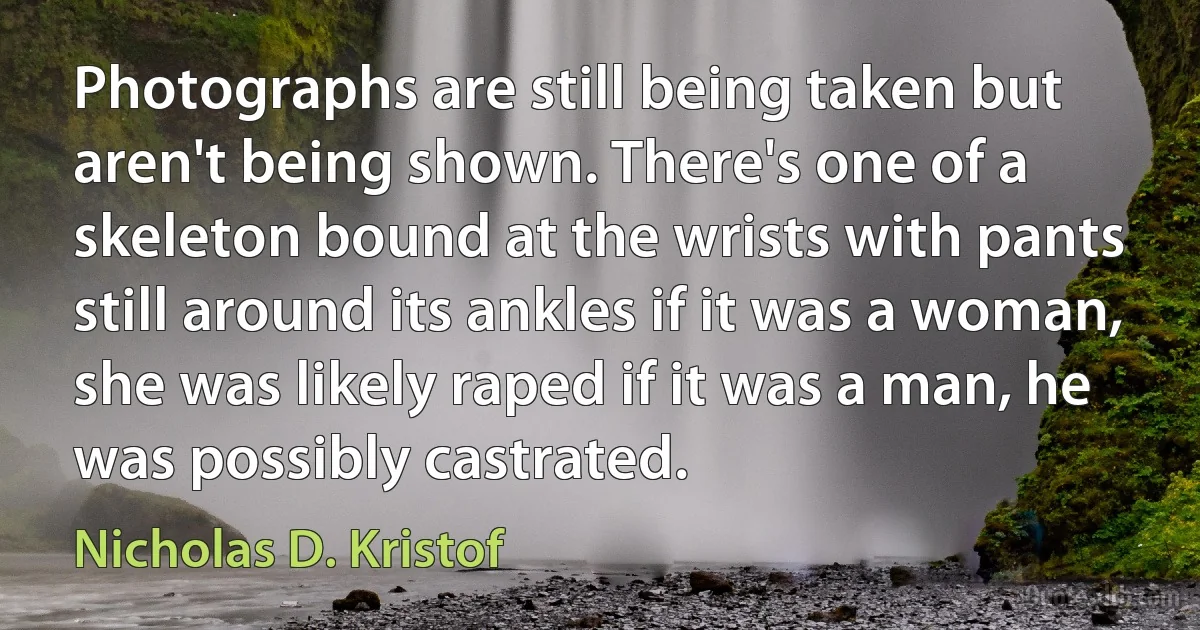 Photographs are still being taken but aren't being shown. There's one of a skeleton bound at the wrists with pants still around its ankles if it was a woman, she was likely raped if it was a man, he was possibly castrated. (Nicholas D. Kristof)