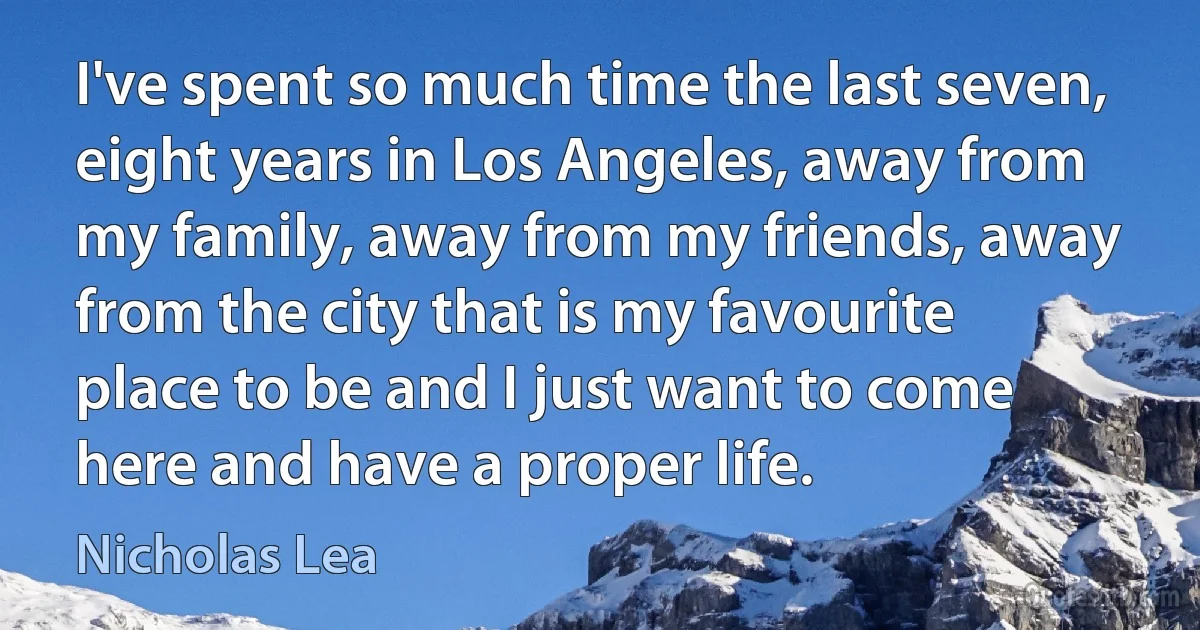 I've spent so much time the last seven, eight years in Los Angeles, away from my family, away from my friends, away from the city that is my favourite place to be and I just want to come here and have a proper life. (Nicholas Lea)