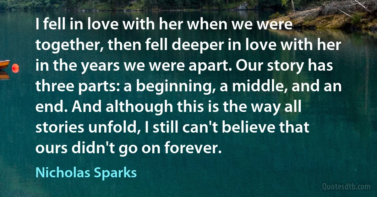 I fell in love with her when we were together, then fell deeper in love with her in the years we were apart. Our story has three parts: a beginning, a middle, and an end. And although this is the way all stories unfold, I still can't believe that ours didn't go on forever. (Nicholas Sparks)