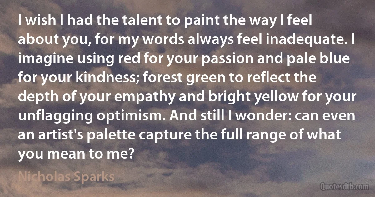 I wish I had the talent to paint the way I feel about you, for my words always feel inadequate. I imagine using red for your passion and pale blue for your kindness; forest green to reflect the depth of your empathy and bright yellow for your unflagging optimism. And still I wonder: can even an artist's palette capture the full range of what you mean to me? (Nicholas Sparks)