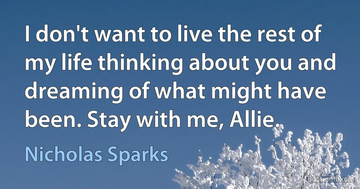 I don't want to live the rest of my life thinking about you and dreaming of what might have been. Stay with me, Allie. (Nicholas Sparks)