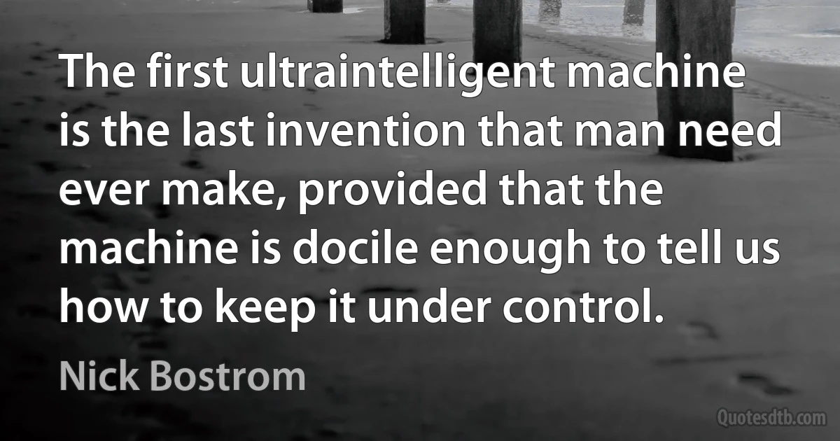 The first ultraintelligent machine is the last invention that man need ever make, provided that the machine is docile enough to tell us how to keep it under control. (Nick Bostrom)