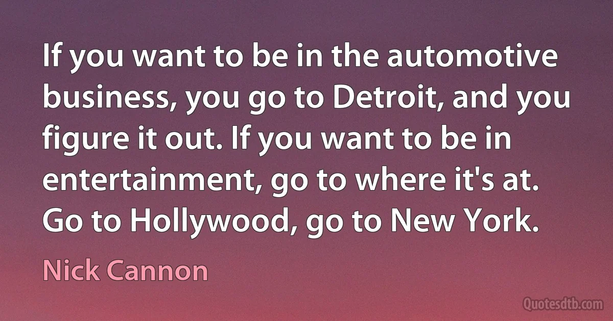 If you want to be in the automotive business, you go to Detroit, and you figure it out. If you want to be in entertainment, go to where it's at. Go to Hollywood, go to New York. (Nick Cannon)