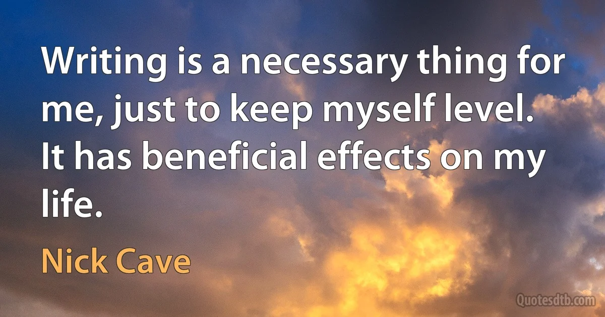 Writing is a necessary thing for me, just to keep myself level. It has beneficial effects on my life. (Nick Cave)