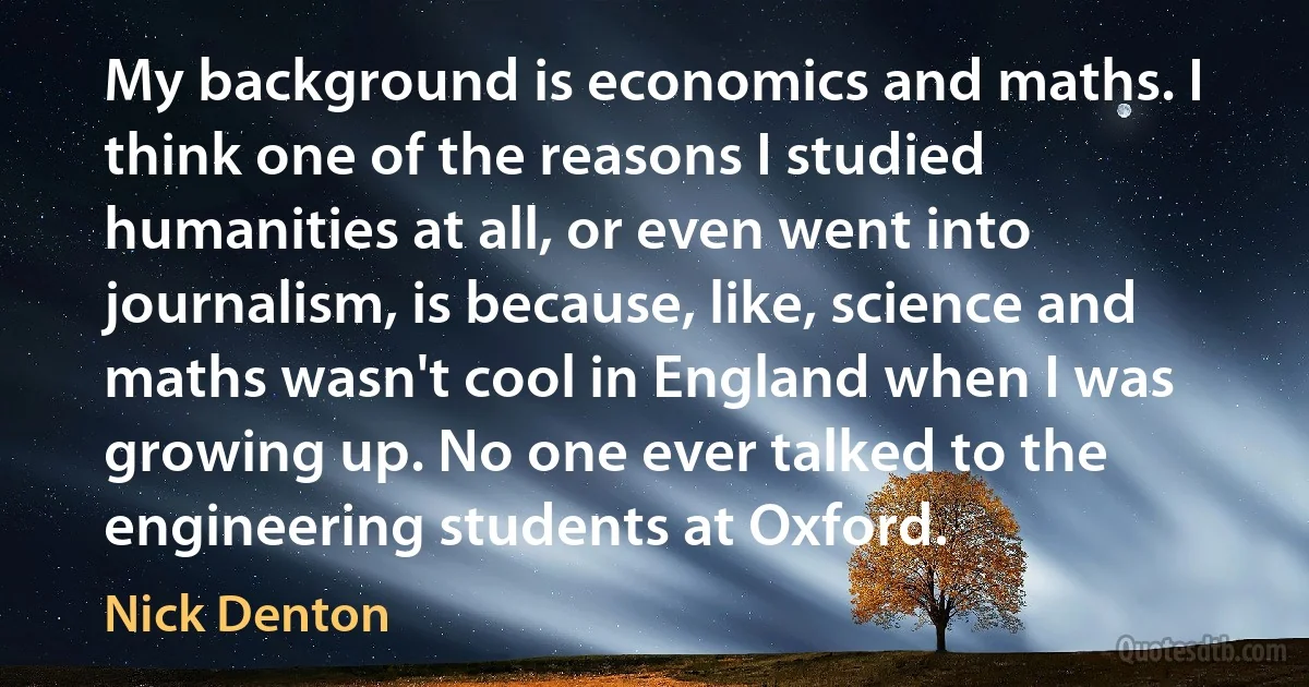 My background is economics and maths. I think one of the reasons I studied humanities at all, or even went into journalism, is because, like, science and maths wasn't cool in England when I was growing up. No one ever talked to the engineering students at Oxford. (Nick Denton)