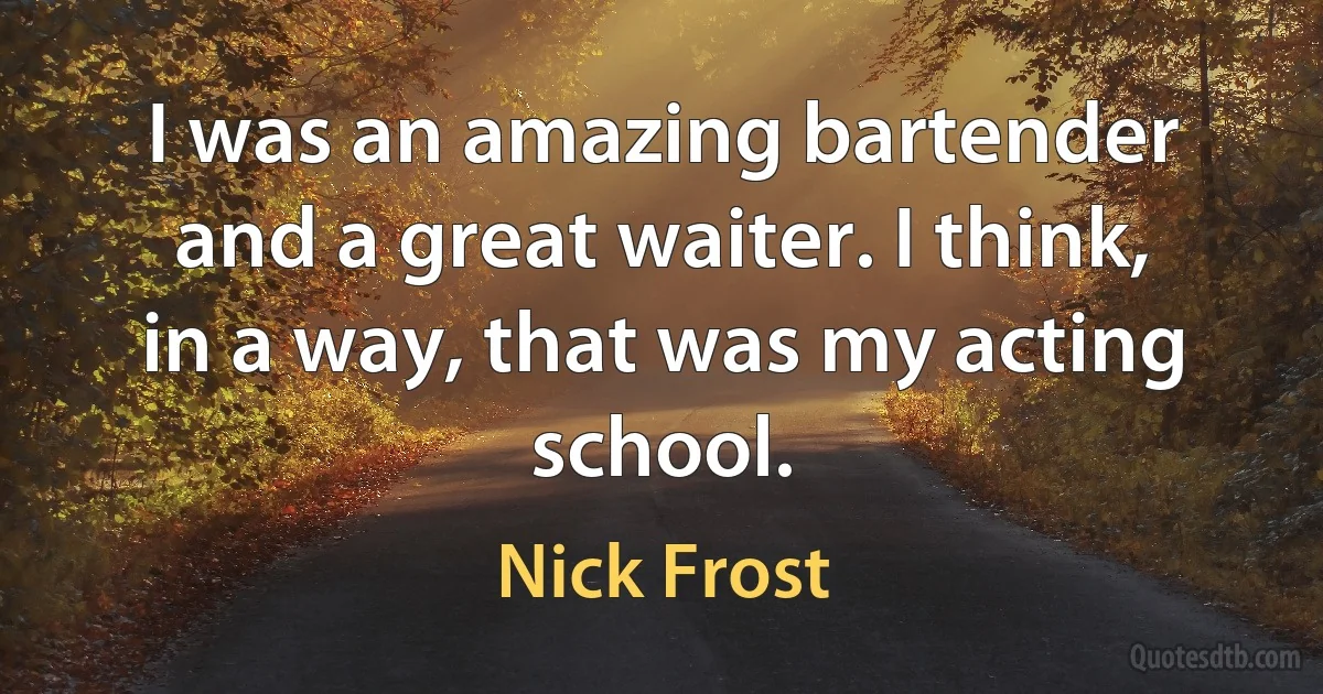 I was an amazing bartender and a great waiter. I think, in a way, that was my acting school. (Nick Frost)