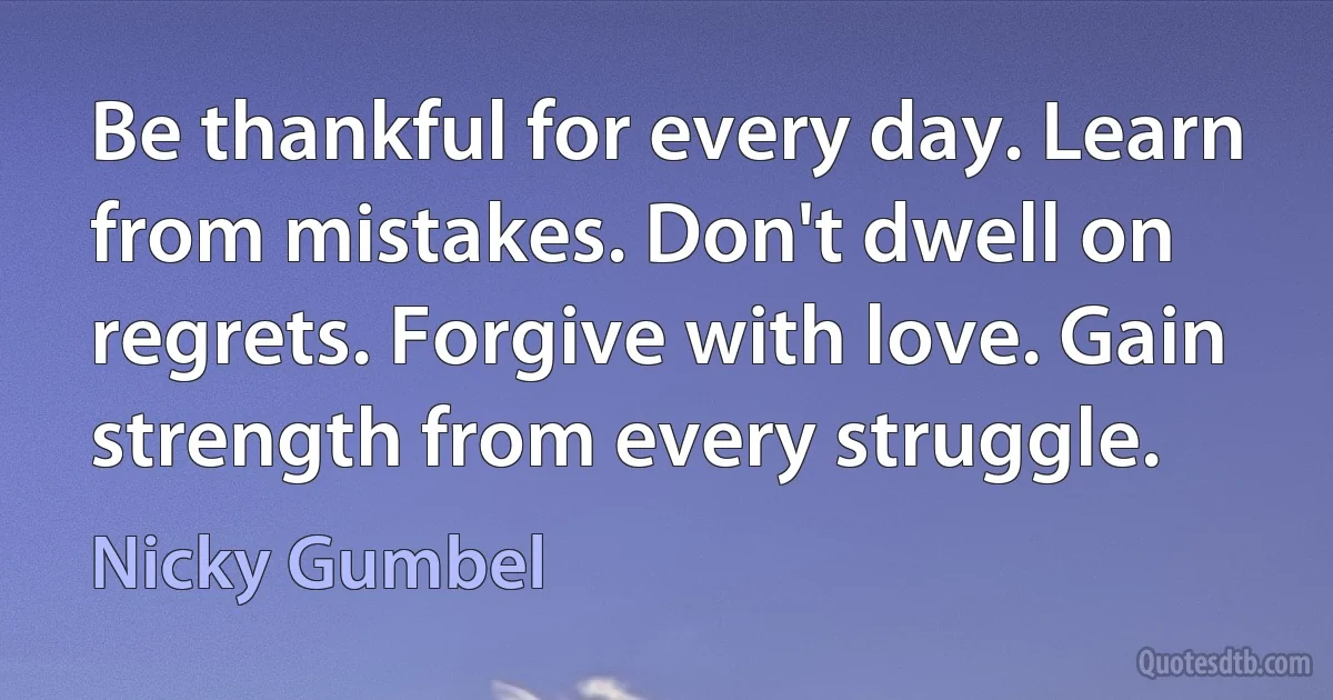 Be thankful for every day. Learn from mistakes. Don't dwell on regrets. Forgive with love. Gain strength from every struggle. (Nicky Gumbel)