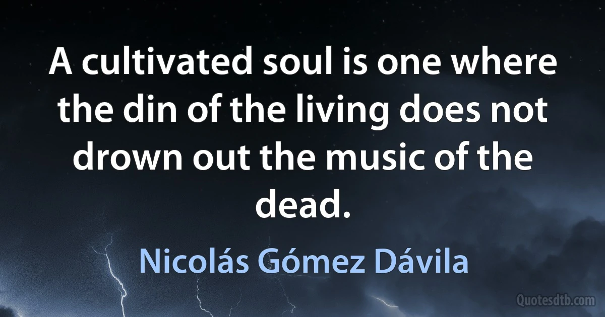 A cultivated soul is one where the din of the living does not drown out the music of the dead. (Nicolás Gómez Dávila)