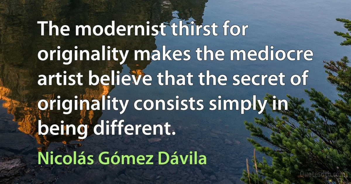 The modernist thirst for originality makes the mediocre artist believe that the secret of originality consists simply in being different. (Nicolás Gómez Dávila)