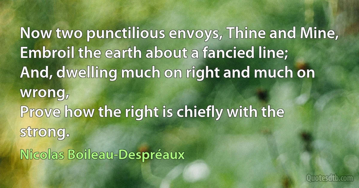 Now two punctilious envoys, Thine and Mine,
Embroil the earth about a fancied line;
And, dwelling much on right and much on wrong,
Prove how the right is chiefly with the strong. (Nicolas Boileau-Despréaux)