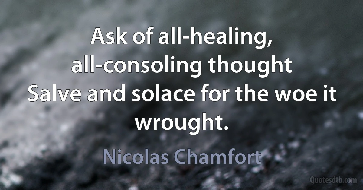 Ask of all-healing, all-consoling thought
Salve and solace for the woe it wrought. (Nicolas Chamfort)