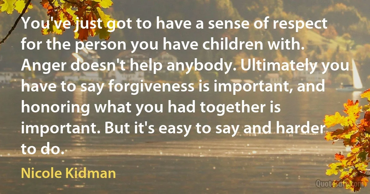 You've just got to have a sense of respect for the person you have children with. Anger doesn't help anybody. Ultimately you have to say forgiveness is important, and honoring what you had together is important. But it's easy to say and harder to do. (Nicole Kidman)