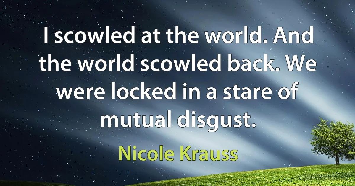 I scowled at the world. And the world scowled back. We were locked in a stare of mutual disgust. (Nicole Krauss)