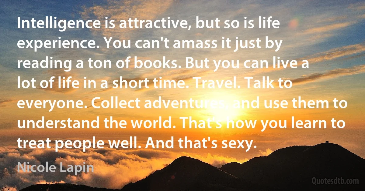 Intelligence is attractive, but so is life experience. You can't amass it just by reading a ton of books. But you can live a lot of life in a short time. Travel. Talk to everyone. Collect adventures, and use them to understand the world. That's how you learn to treat people well. And that's sexy. (Nicole Lapin)