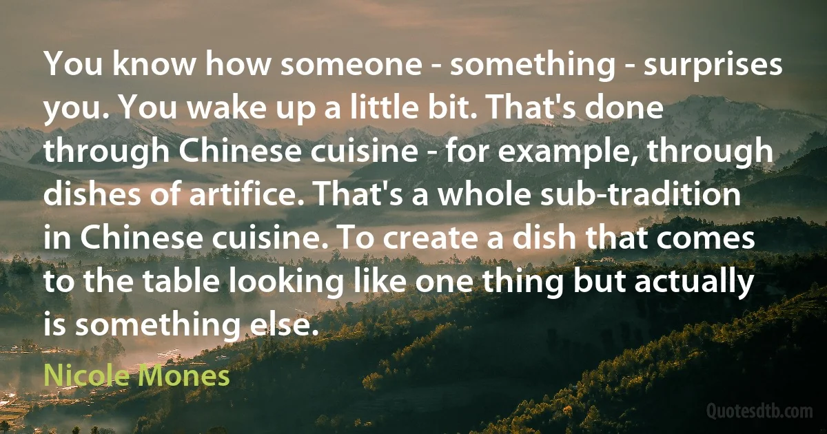 You know how someone - something - surprises you. You wake up a little bit. That's done through Chinese cuisine - for example, through dishes of artifice. That's a whole sub-tradition in Chinese cuisine. To create a dish that comes to the table looking like one thing but actually is something else. (Nicole Mones)