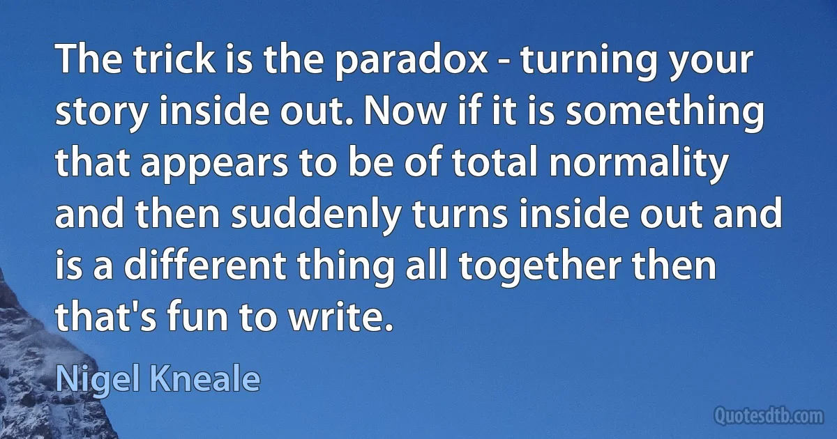 The trick is the paradox - turning your story inside out. Now if it is something that appears to be of total normality and then suddenly turns inside out and is a different thing all together then that's fun to write. (Nigel Kneale)