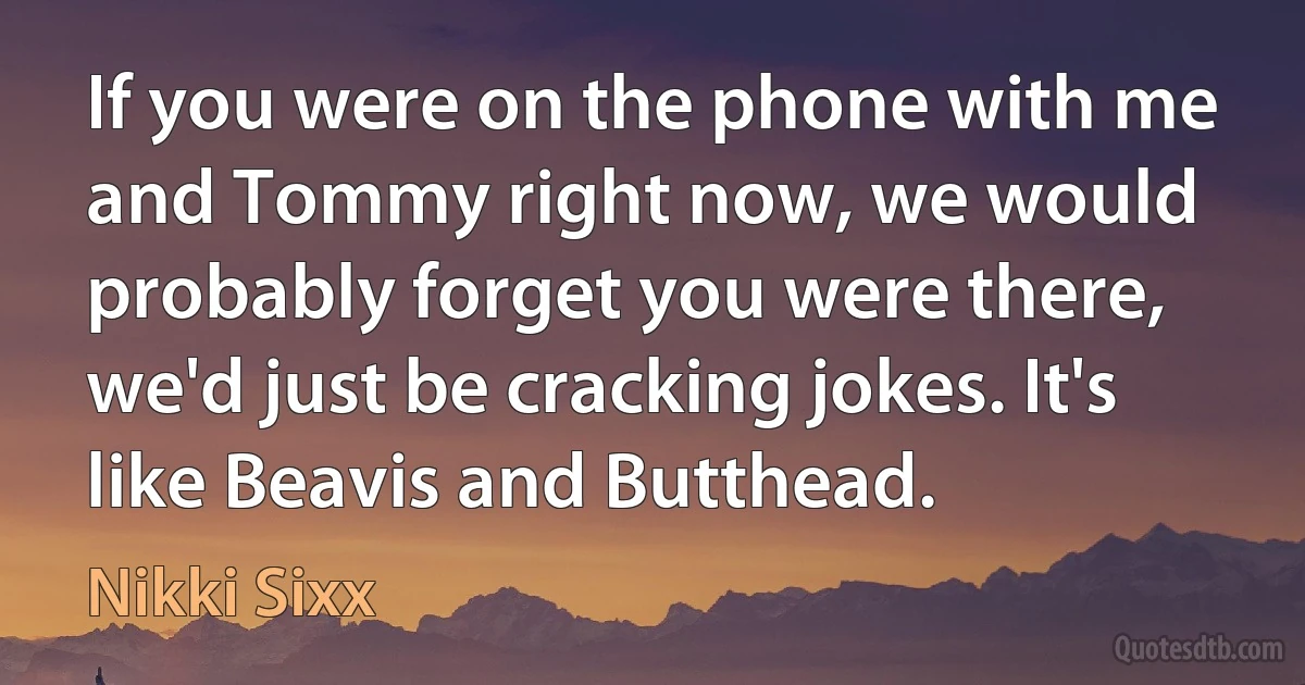 If you were on the phone with me and Tommy right now, we would probably forget you were there, we'd just be cracking jokes. It's like Beavis and Butthead. (Nikki Sixx)