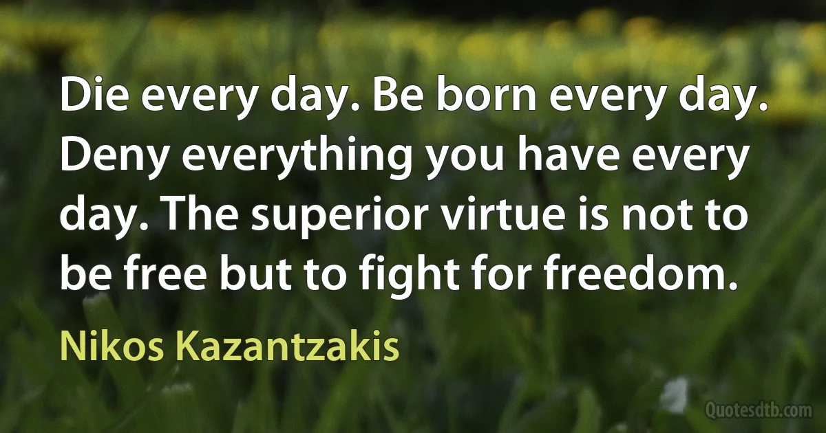 Die every day. Be born every day. Deny everything you have every day. The superior virtue is not to be free but to fight for freedom. (Nikos Kazantzakis)