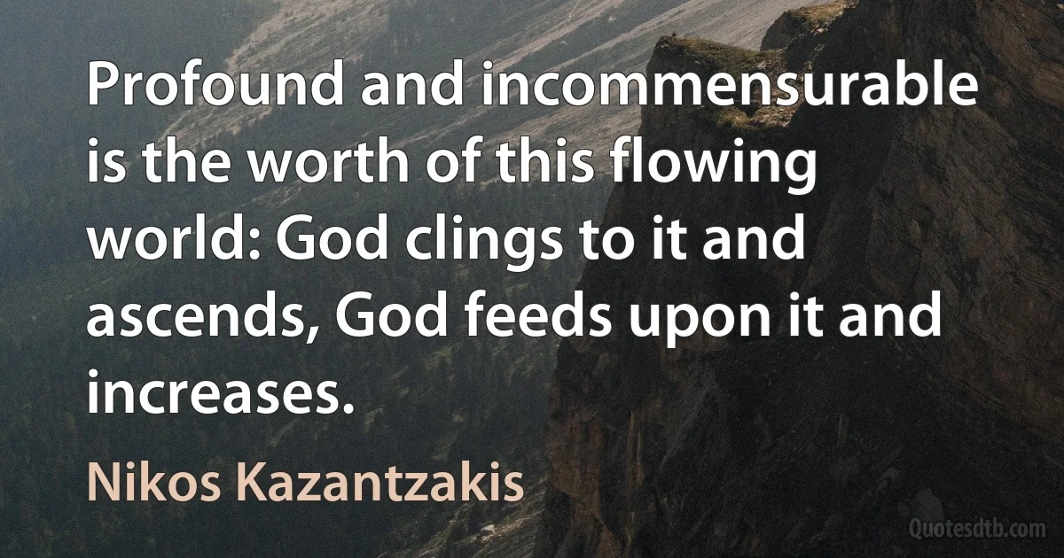 Profound and incommensurable is the worth of this flowing world: God clings to it and ascends, God feeds upon it and increases. (Nikos Kazantzakis)