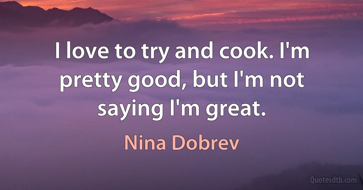 I love to try and cook. I'm pretty good, but I'm not saying I'm great. (Nina Dobrev)