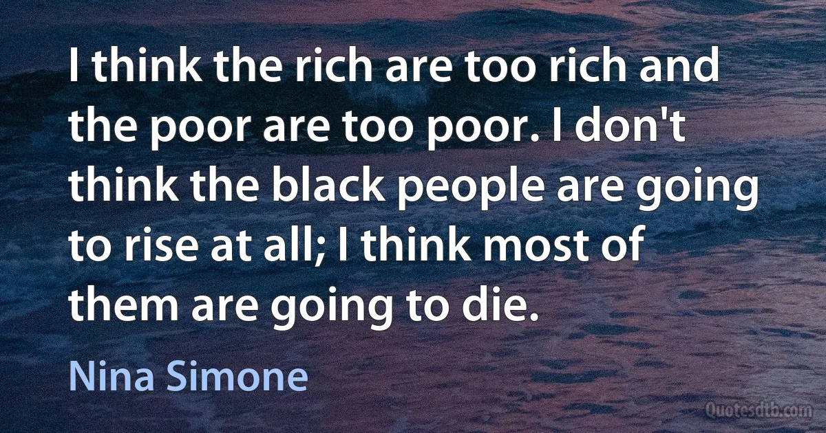 I think the rich are too rich and the poor are too poor. I don't think the black people are going to rise at all; I think most of them are going to die. (Nina Simone)