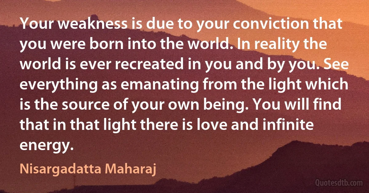 Your weakness is due to your conviction that you were born into the world. In reality the world is ever recreated in you and by you. See everything as emanating from the light which is the source of your own being. You will find that in that light there is love and infinite energy. (Nisargadatta Maharaj)