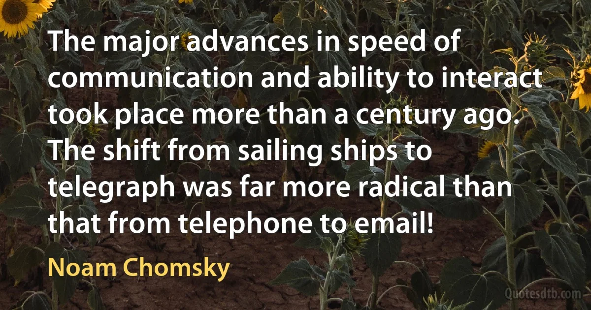 The major advances in speed of communication and ability to interact took place more than a century ago. The shift from sailing ships to telegraph was far more radical than that from telephone to email! (Noam Chomsky)