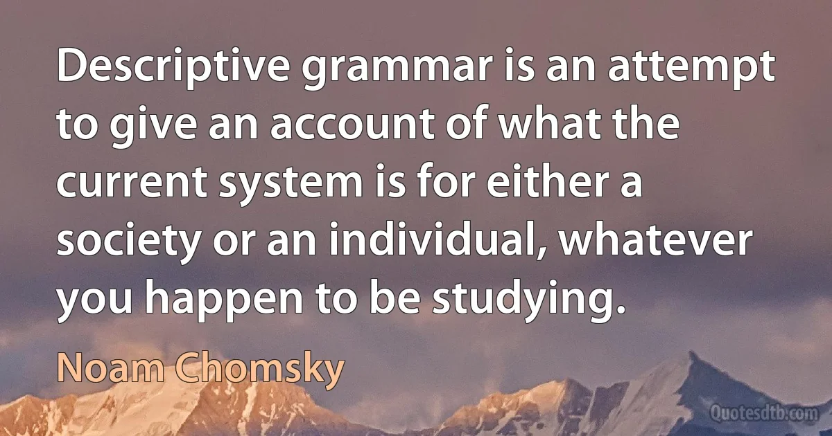 Descriptive grammar is an attempt to give an account of what the current system is for either a society or an individual, whatever you happen to be studying. (Noam Chomsky)