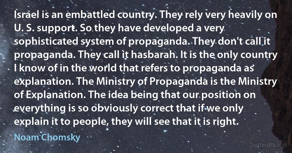 Israel is an embattled country. They rely very heavily on U. S. support. So they have developed a very sophisticated system of propaganda. They don't call it propaganda. They call it hasbarah. It is the only country I know of in the world that refers to propaganda as explanation. The Ministry of Propaganda is the Ministry of Explanation. The idea being that our position on everything is so obviously correct that if we only explain it to people, they will see that it is right. (Noam Chomsky)