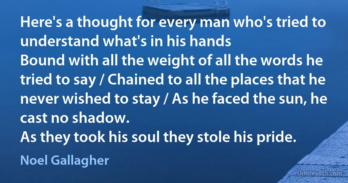 Here's a thought for every man who's tried to understand what's in his hands
Bound with all the weight of all the words he tried to say / Chained to all the places that he never wished to stay / As he faced the sun, he cast no shadow.
As they took his soul they stole his pride. (Noel Gallagher)