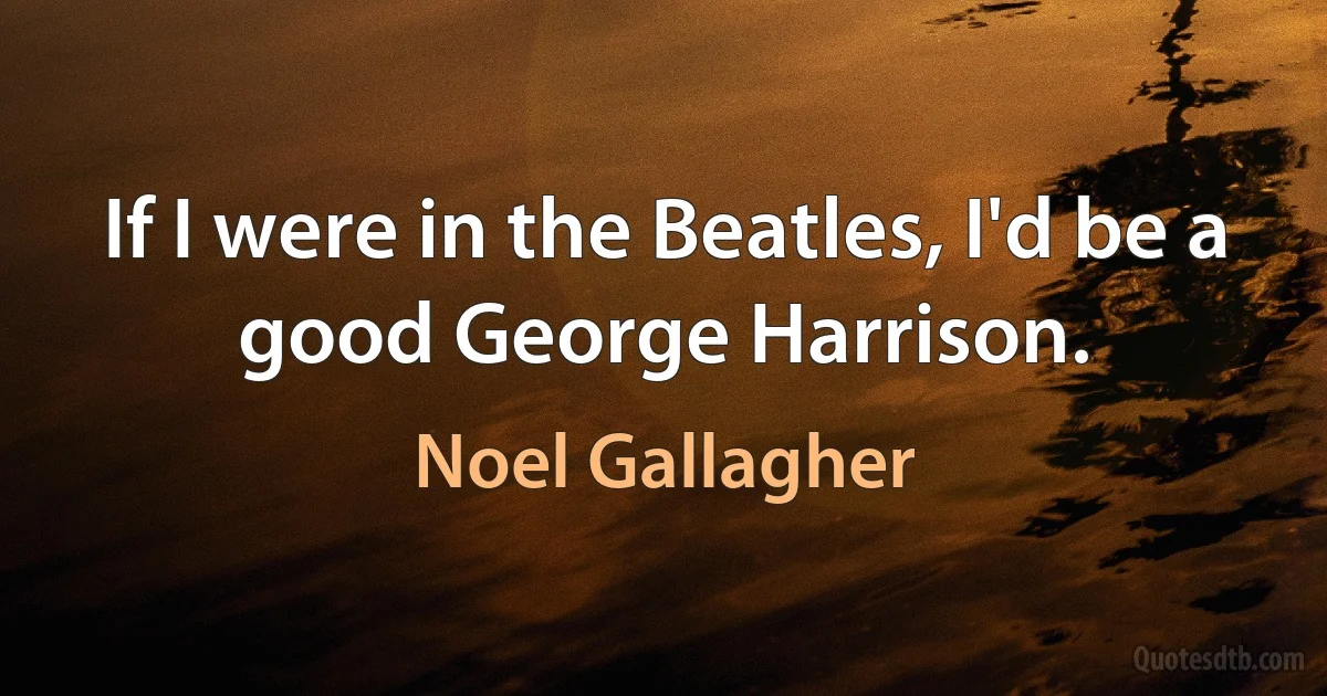 If I were in the Beatles, I'd be a good George Harrison. (Noel Gallagher)