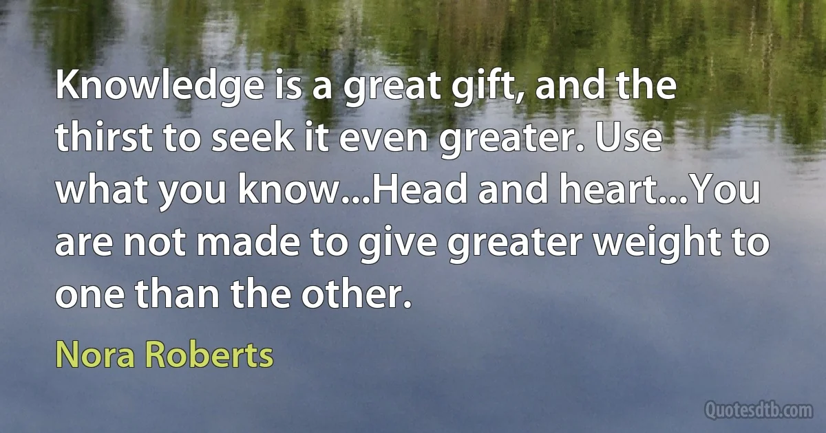 Knowledge is a great gift, and the thirst to seek it even greater. Use what you know...Head and heart...You are not made to give greater weight to one than the other. (Nora Roberts)