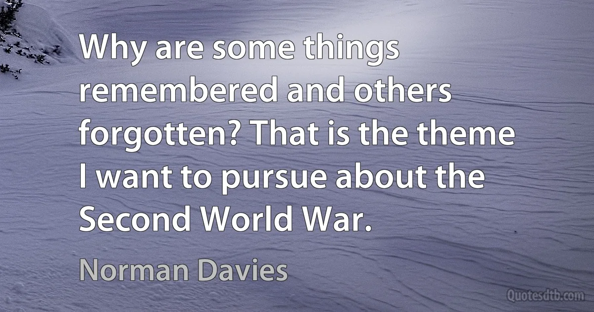 Why are some things remembered and others forgotten? That is the theme I want to pursue about the Second World War. (Norman Davies)