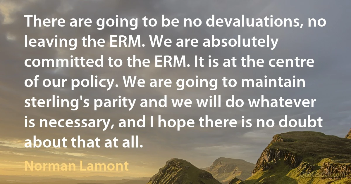 There are going to be no devaluations, no leaving the ERM. We are absolutely committed to the ERM. It is at the centre of our policy. We are going to maintain sterling's parity and we will do whatever is necessary, and I hope there is no doubt about that at all. (Norman Lamont)