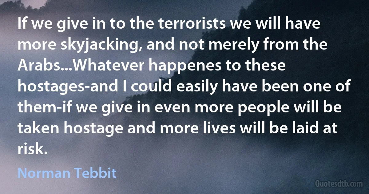 If we give in to the terrorists we will have more skyjacking, and not merely from the Arabs...Whatever happenes to these hostages-and I could easily have been one of them-if we give in even more people will be taken hostage and more lives will be laid at risk. (Norman Tebbit)