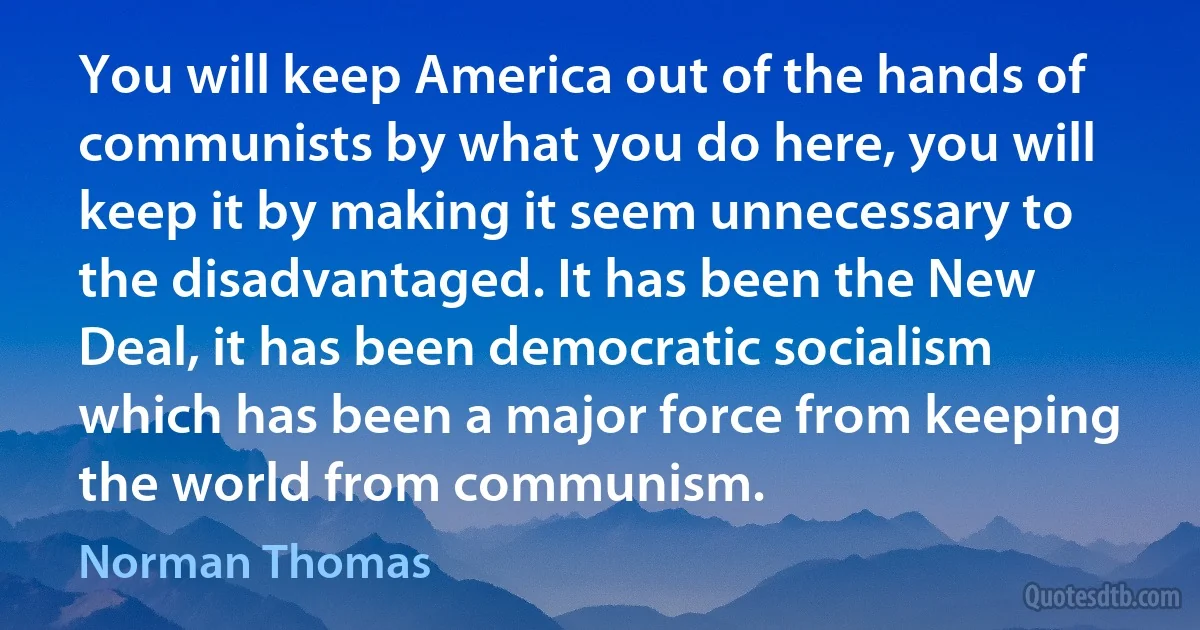 You will keep America out of the hands of communists by what you do here, you will keep it by making it seem unnecessary to the disadvantaged. It has been the New Deal, it has been democratic socialism which has been a major force from keeping the world from communism. (Norman Thomas)