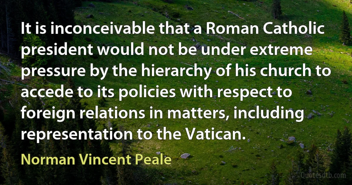 It is inconceivable that a Roman Catholic president would not be under extreme pressure by the hierarchy of his church to accede to its policies with respect to foreign relations in matters, including representation to the Vatican. (Norman Vincent Peale)