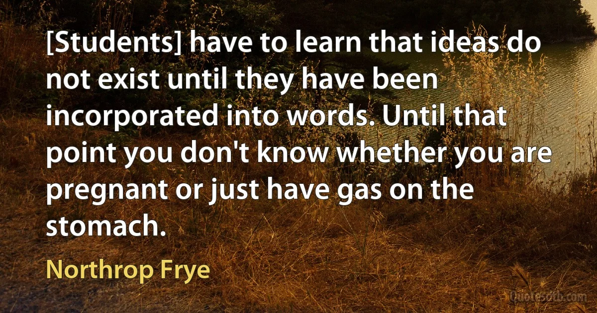 [Students] have to learn that ideas do not exist until they have been incorporated into words. Until that point you don't know whether you are pregnant or just have gas on the stomach. (Northrop Frye)