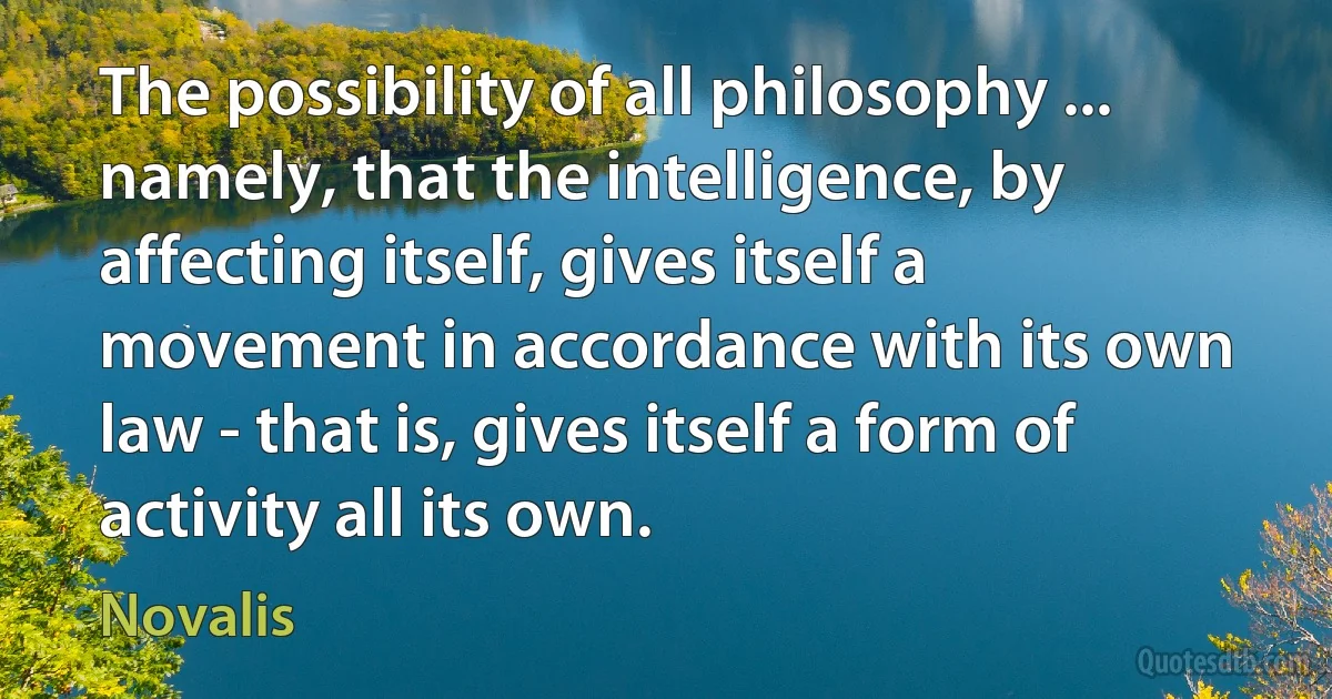 The possibility of all philosophy ... namely, that the intelligence, by affecting itself, gives itself a movement in accordance with its own law - that is, gives itself a form of activity all its own. (Novalis)