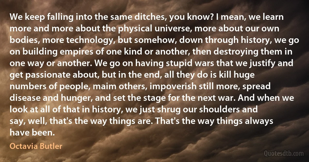 We keep falling into the same ditches, you know? I mean, we learn more and more about the physical universe, more about our own bodies, more technology, but somehow, down through history, we go on building empires of one kind or another, then destroying them in one way or another. We go on having stupid wars that we justify and get passionate about, but in the end, all they do is kill huge numbers of people, maim others, impoverish still more, spread disease and hunger, and set the stage for the next war. And when we look at all of that in history, we just shrug our shoulders and say, well, that's the way things are. That's the way things always have been. (Octavia Butler)