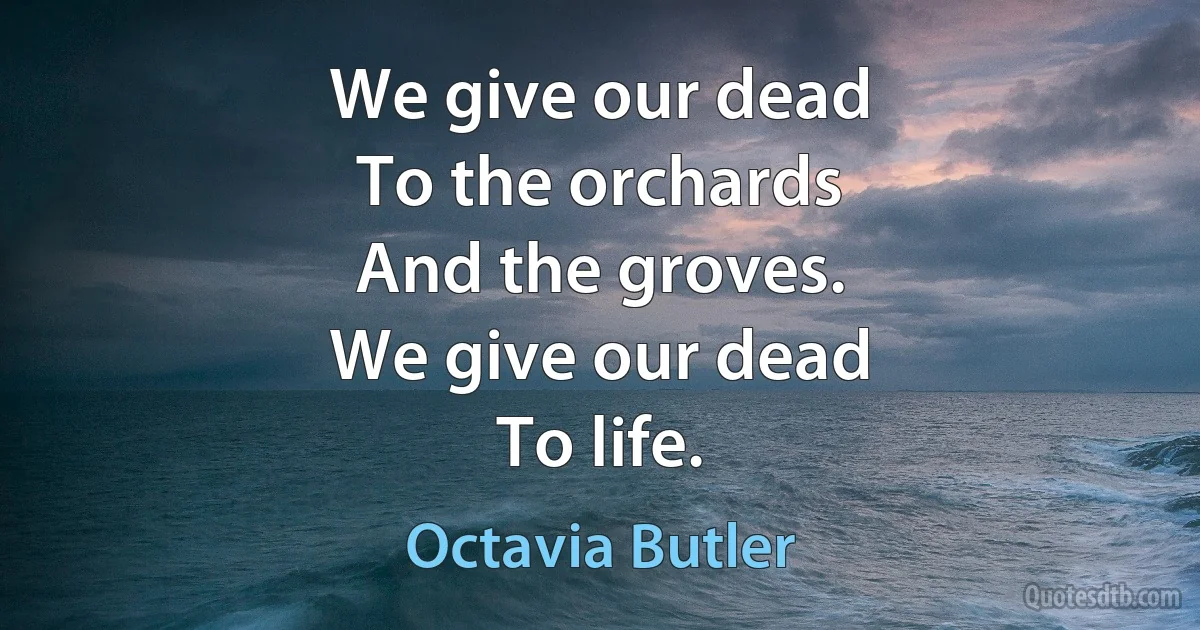 We give our dead
To the orchards
And the groves.
We give our dead
To life. (Octavia Butler)