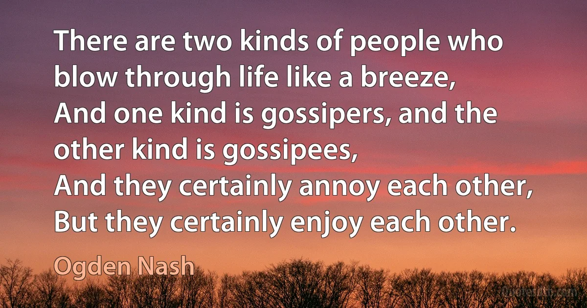 There are two kinds of people who blow through life like a breeze,
And one kind is gossipers, and the other kind is gossipees,
And they certainly annoy each other,
But they certainly enjoy each other. (Ogden Nash)