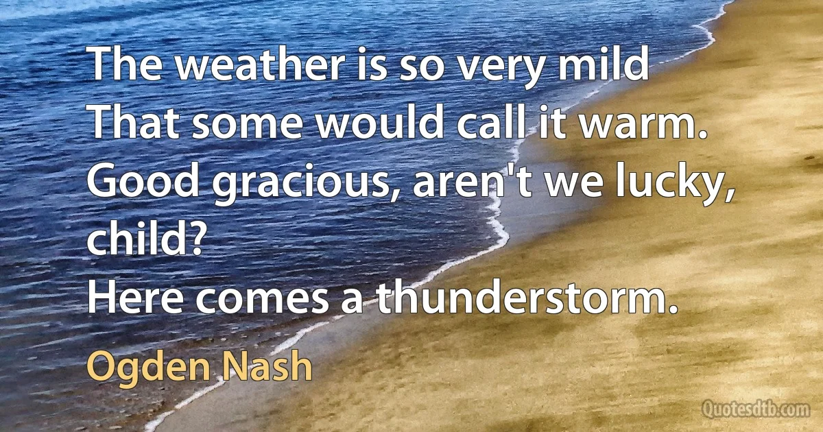 The weather is so very mild
That some would call it warm.
Good gracious, aren't we lucky, child?
Here comes a thunderstorm. (Ogden Nash)